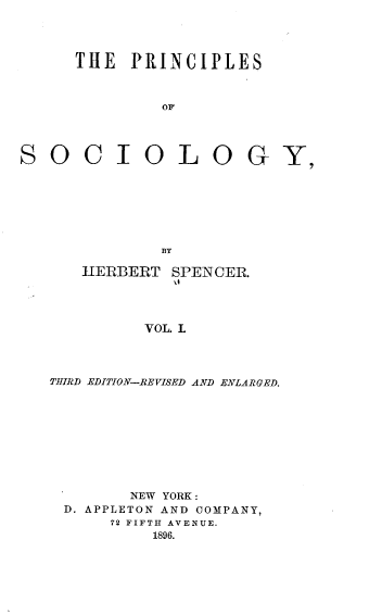 handle is hein.beal/prisoc0001 and id is 1 raw text is: 




      THE  PRINCIPLES



              OF




SOC IOL OG








              BY

      HERBERT  SPENCER.




             VOL. L




   THIRD EDITION-REVISED AND ENLARGED.


       NEW YORK :
D. APPLETON AND COMPANY,
     72 FIFTH AVENUE.
         1896.


