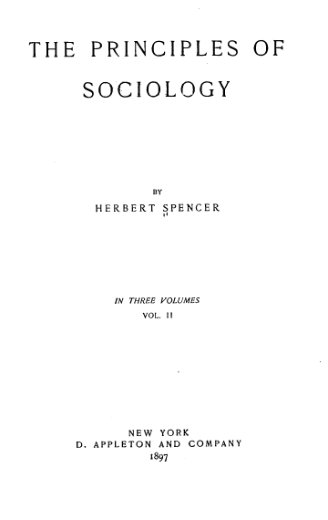 handle is hein.beal/prisoc0002 and id is 1 raw text is: 



THE   PRINCIPLES OF



      SOCIOLOGY









             BY

       HERBERT SPENCER


IN THREE VOLUMES
   VOL. II


     NEW
D. APPLETON


YORK
AND COMPANY


