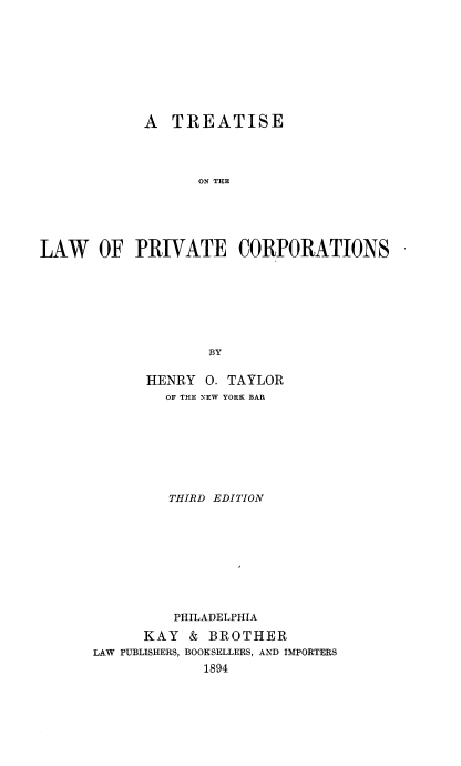 handle is hein.beal/privco0001 and id is 1 raw text is: 










            A   TREATISE




                   ON THE






LAW OF PRIVATE CORPORATIONS








                    BY


      HENRY  0. TAYLOR
         OF THE NEW YORK BAR









         THIRD EDITION










         PHILADELPHIA

      KAY  &  BROTHER
LAW PUBLISHERS, BOOKSELLERS, AND IMPORTERS
             1894


