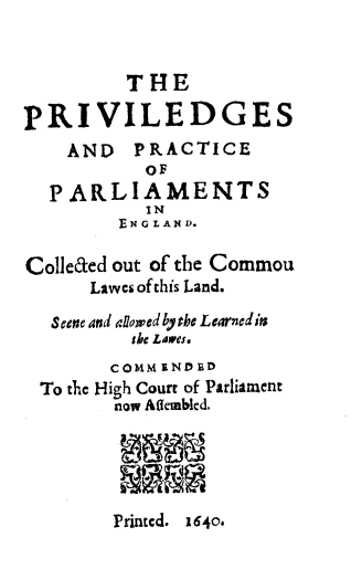 handle is hein.beal/privpra0001 and id is 1 raw text is: THE
PRIVILEDGES
AND PRACTICE
OF
PARLIAMENTS
IN
EN G L AN D.
Colleced out of the Commou
Lawes of this Land.
Seene and allowed bythe Learnedits
tke Lawes.
COMMENDED
To the High Court of Parliament
now Atkembled.

Printcd. 1640.



