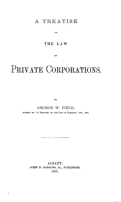handle is hein.beal/privtco0001 and id is 1 raw text is: 




A TREATISE





    THE LAW


        or


PRIVATE CORPORATIONS.







                  BY

           GEORGE W. FIELD,
     AUTHOR OF A TREATISE ON TME LAW OF DAMAoEs, ETC., ETC.


       ALBANY:
JOHN D. PARSONS, JR., PUBLISHER.
         1877.


