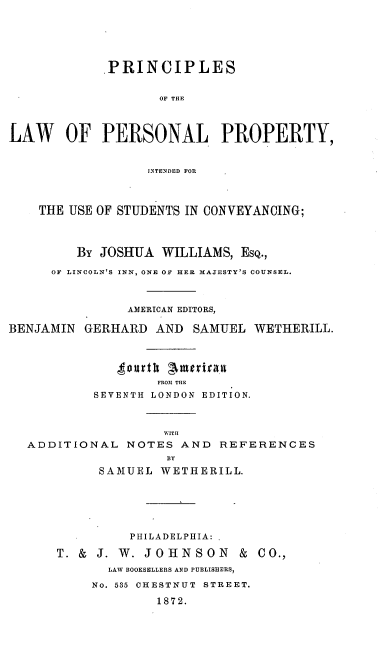 handle is hein.beal/prlaperpr0001 and id is 1 raw text is: PRINCIPLES
OF THE
LAW OF PERSONAL PROPERTY,
JINTENDED FOR
THE USE OF STUDENTS IN CONVEYANCING;
By JOSHUA WILLIAMS, EsQ.,
OF LINCOLN'S INN, ONE OF HER MAJESTY'S COUNSEL.
AMERICAN EDITORS,
BENJAMIN GERHARD AND SAMUEL WETHERILL.
FROM1 THE
SEVENTH LONDON EDITION.
WITH
ADDITIONAL NOTES AND REFERENCES
BY
SAMUEL WETHERILL.
PHILADELPHIA:
T. & J. W. JOHNSON & CO.,
LAW BOOKSELLERS AND PUBLISHERS,
No. 535 CHESTNUT STREET.
1872.


