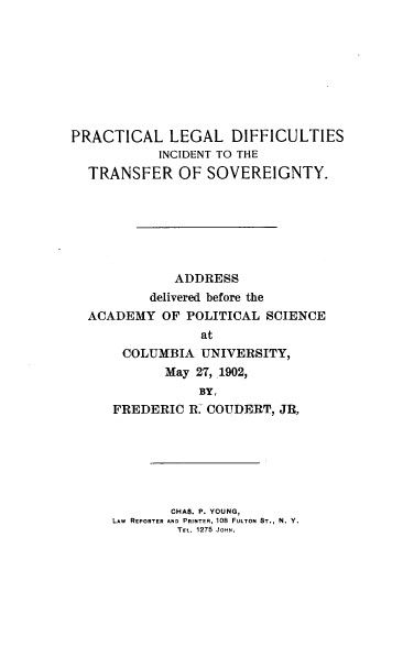 handle is hein.beal/prldfct0001 and id is 1 raw text is: PRACTICAL LEGAL DIFFICULTIES
INCIDENT TO THE
TRANSFER OF SOVEREIGNTY.
ADDRESS
delivered before the
ACADEMY OF POLITICAL SCIENCE
at
COLUMBIA UNIVERSITY,
May 27, 1902,
BY,
FREDERIC R. COUDERT, JR,
CHAS. P. YOUNG,
LAW REPORTER AND PRINTER, 108 FULTON ST., N. Y.
TEL. 1275 JOHN.


