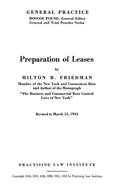 handle is hein.beal/prleas0001 and id is 1 raw text is: 

    GENERAL PRACTICE
    ROSCOE  POUND, General Editor
    General and Trial Practice Series









 Preparation of Leases

                 by

  MILTON R. FRIEDMAN
Member of the New York and Connecticut Bars
       and Author of the Monograph
 The Business and Commercial Rent Control
          Laws of New York


          Revised to March 15, 1953












   PRACTISING LAW INSTITUTE


Copyright 1946, 1947, 1949, 1950, 1951, 1953 by Practising Law Institute


