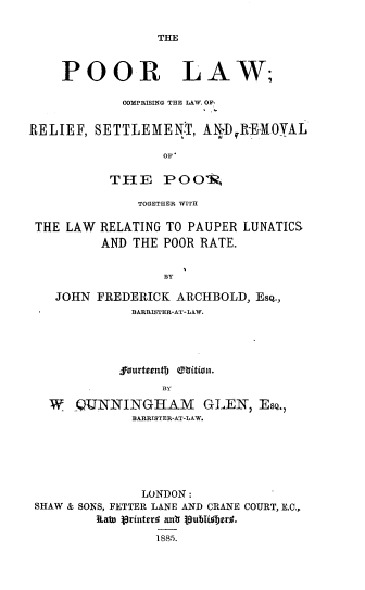 handle is hein.beal/prlwclr0001 and id is 1 raw text is: 

THE


    POOR LAW;

             COMPRISING THE LAW, OF,


RELIEF,  SETTLEMENT, ANI);R-EMOYAL

                  OF,

           THE POO0.R


TOGETHER WITH


THE LAW


RELATING TO PAUPER
AND THE  POOR RATE.


LUNATICS


RY


JOHN  FREDERICK  ARCHBOLD,  EsQ.,
           BARRISTER-AT-LAW.




           jourteenth (fitton.
               BY

W   QUNNINGHlAM GLEN, EsQ.,
           BARRISTER-AT-LAW.


               LONDON:
SHAW & SONS, FETTER LANE AND CRANE COURT, E.C.,
        Rab lrinted anlb 3ublitbsrd.
                 1885.


