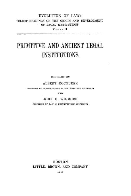 handle is hein.beal/prmanl0001 and id is 1 raw text is: EVOLUTION OF LAW:
SELECT READINGS ON THE ORIGIN AND DEVELOPMENT
OF LEGAL INSTITUTIONS
VOLUME II
PRIMITIVE AND ANCIENT LEGAL
INSTITUTIONS
COMPILED BY
ALBERT KOCOUREK
PROFESSOR OF JURISPRUDENCE IN NORTIWESTERN UNIVERSITY
AN D
JOHN H. WIGMORE
PROFESSOR OF LAW IN NORTIIWESTERN UNIVERSITY

BOSTON
LITTLE, BROWN, AND COMPANY
1915


