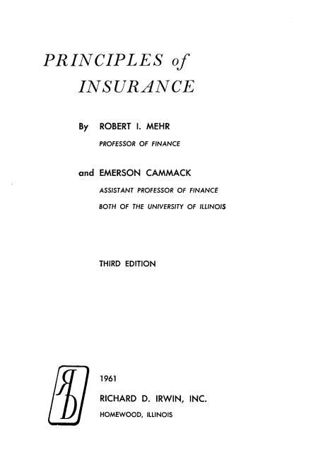 handle is hein.beal/prncinsu0001 and id is 1 raw text is: 





PRINCIPLES of


       INSURANCE



       By ROBERT I. MEHR

          PROFESSOR OF FINANCE


       and EMERSON CAMMACK

          ASSISTANT PROFESSOR OF FINANCE

          BOTH OF THE UNIVERSITY OF ILLINOIS





          THIRD EDITION











          1961

          RICHARD D. IRWIN, INC.
          HOMEWOOD, ILLINOIS


