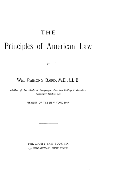handle is hein.beal/prnclamlw0001 and id is 1 raw text is: 










                    THE




Principles of American Law





                        BY





       Wm.   RAIMOND   BAIRD, M.E., LL.B.


   diulhor of The Study of Languages, American College Fraternities,
                 Fraternity Studies, &c.


             MEMBER OF THE NEW YORK BAR














             THE DIOSSY LAW BOOK CO.
             231 BROADWAY, NEW YORK.


