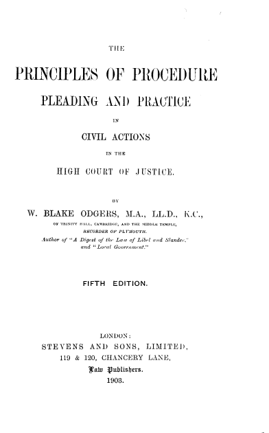 handle is hein.beal/prncplav0001 and id is 1 raw text is: 





'T I E


PRINCIPLES OF PROCEDURE


      PLEADING AN D PRACTICE

                      IN

               CIVIL  ACTIONS

                    IN THE

         HIGH   COURT  OF  J USTICE,



                      BY

   W. BLAKE ODGERS, M.A., LL.D., K.C.,
         OF TRINITY HALL, CAMBRIDGE, AND THE MIDDLE TEMPLE,
               RECORDER OF PLIEOUTH1.
      Author of A Digest of the Law of Libel and Slander,-
               and Local Government.




               FIFTH  EDITION.






                   LONDON:
      STEVENS AND SONS, LIMITED,
          119 & 120, CHANCERY LANE,
                0alu Vublishers.
                    1903.


