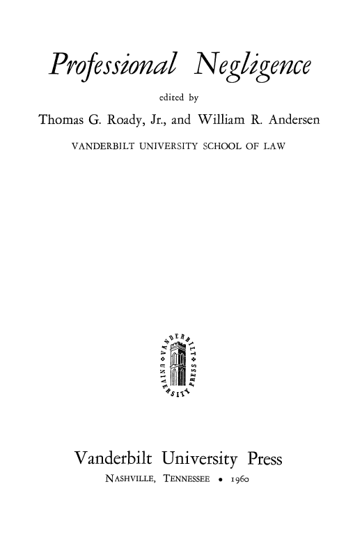 handle is hein.beal/prnglnc0001 and id is 1 raw text is: 



Professionail


Ne ligence


                 edited by
Thomas G. Roady, Jr., and William R. Andersen

     VANDERBILT UNIVERSITY SCHOOL OF LAW






















     Vanderbilt  University  Press
         NASHVILLE, TENNESSEE * 1960


