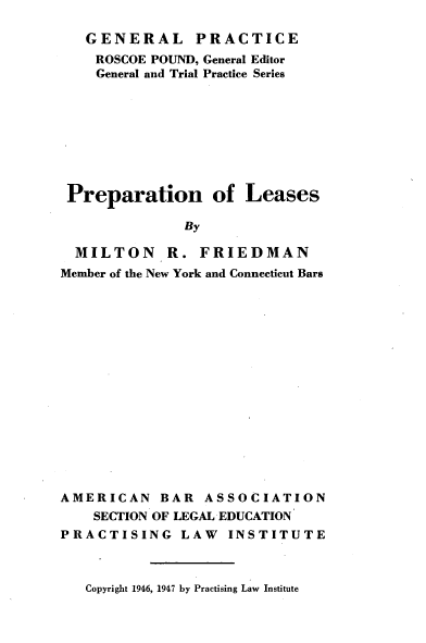 handle is hein.beal/prnolse0001 and id is 1 raw text is: 

   GENERAL PRACTICE
   ROSCOE  POUND, General Editor
   General and Trial Practice Series








 Preparation of Leases

              By

  MILTON R. FRIEDMAN
Member of the New York and Connecticut Bars


AMERICAN BAR ASSOCIATION
    SECTION OF LEGAL EDUCATION
PRACTISING LAW INSTITUTE


Copyright 1946, 1947 by Practising Law Institute


