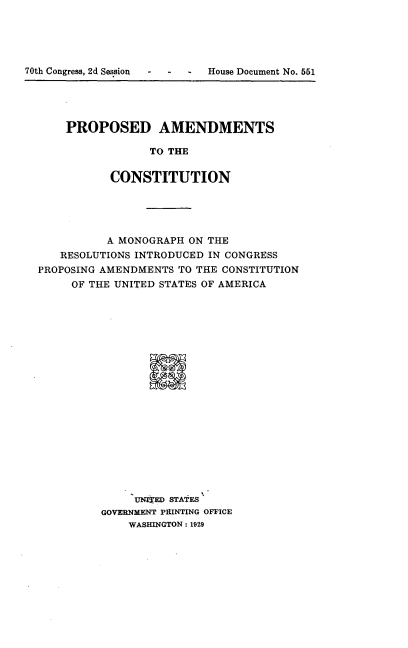 handle is hein.beal/proamdcst0001 and id is 1 raw text is: 





70th Congress, 2d Session   House Document No. 551


PROPOSED AMENDMENTS

             TO THE


       CONSTITUTION


          A MONOGRAPH ON THE
   RESOLUTIONS INTRODUCED IN CONGRESS
PROPOSING AMENDMENTS TO THE CONSTITUTION
     OF THE UNITED STATES OF AMERICA





















               UNTED STATES
          GOVERNMENT PRINTING OFFICE
              WASHINGTON: 1929


