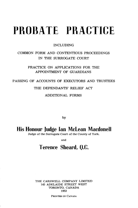 handle is hein.beal/probact0001 and id is 1 raw text is: 







PROBATE


PRACTICE


                 INCLUDING

  COMMON FORM AND  CONTENTIOUS PROCEEDINGS
           IN THE SURROGATE COURT

      PRACTICE ON APPLICATIONS FOR THE
         APPOINTMENT OF GUARDIANS

PASSING OF ACCOUNTS OF EXECUTORS AND TRUSTEES

         THE DEPENDANTS' RELIEF ACT

             ADDITIONAL FORMS





                     by


  His Honour Judge Ian McLean   Macdonell
      Judge of the Surrogate Court of the County of York.
                    and


Terence


Sheard, 0.C.


THE CARSWELL COMPANY LIMITED
  145 ADELAIDE STREET WEST
      TORONTO, CANADA
           1953
       PRINTED IN CANADA


