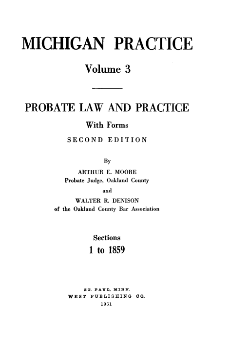 handle is hein.beal/probalc0001 and id is 1 raw text is: 





MICHIGAN PRACTICE


             Volume   3





 PROBATE LAW AND PRACTICE

              With Forms

          SECOND  EDITION


                  By

            ARTHUR E. MOORE
         Probate Judge, Oakland County
                 and
           WALTER R. DENISON
       of the Oakland County Bar Association



               Sections

               1 to 1859





             ST. PAUL, MINN.
          WEST PUBLISHING CO.
                 1931


