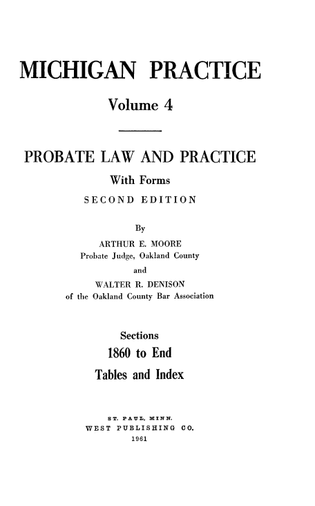 handle is hein.beal/probalc0002 and id is 1 raw text is: 






MICHIGAN PRACTICE


              Volume  4




 PROBATE LAW AND PRACTICE

              With Forms

          SECOND   EDITION


                  By

            ARTHUR E. MOORE
         Probate Judge, Oakland County
                 and
            WALTER R. DENISON
       of the Oakland County Bar Association



               Sections

               1860 to End

           Tables and Index



             ST. PAUL, MINN.
          WEST PUBLISHING CO.
                 1961


