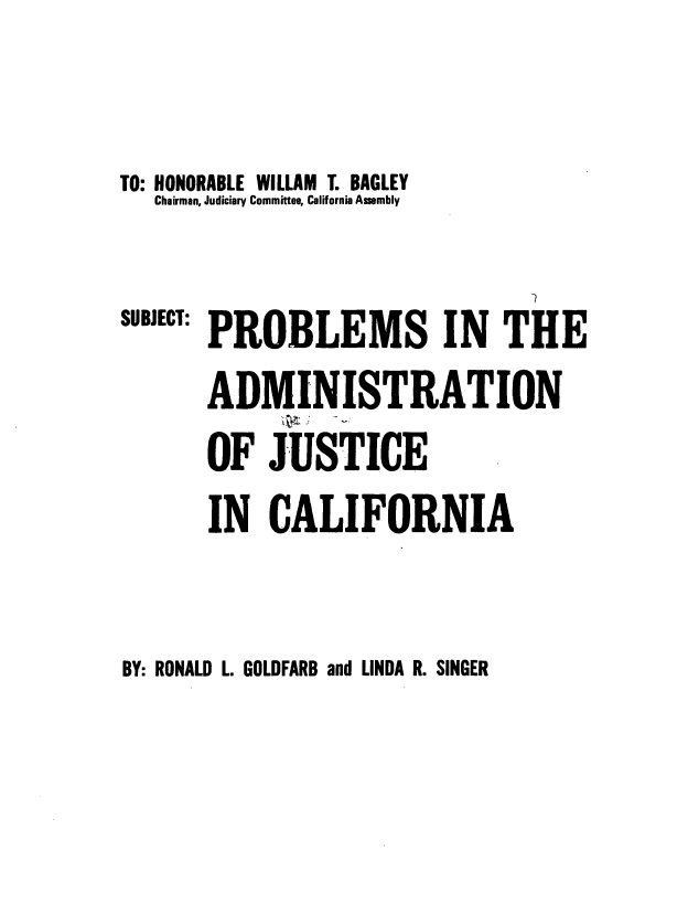 handle is hein.beal/probca0001 and id is 1 raw text is: TO: HONORABLE WILLAM T. BAGLEY
Chairman, Judiciary Committee, California Assembly

SUBJECT:

PROBLEMS IN THE
ADMINISTRATION
OF JUSTICE
IN CALIFORNIA

BY: RONALD L. GOLDFARB and LINDA R. SINGER


