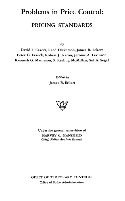 handle is hein.beal/probicts0001 and id is 1 raw text is: 

   Problems in Price Control:


        PRICING STANDARDS




                      By
   David F. Cavers, Reed Dickerson, James B. Eckert
 Peter G. Franck, Robert J. Karon, Jerome A. Levinson
Kenneth G. Matheson, S. Sterling McMillan, Sol A. Segal


         Edited by

     James B. kckert












Under the general supervision of
  HARVEY  C. MANSFIELD
  Chief, Policy Analysis Branch


OFFICE OF TEMPORARY  CONTROLS
    Office of Price Administration


