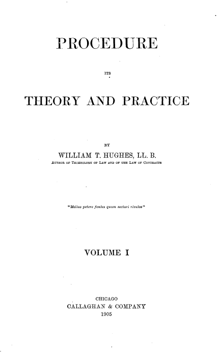 handle is hein.beal/procthep0001 and id is 1 raw text is: 






        PROCEDURE



                    ITS




THEORY AND PRACTICE






                    BY


  WILLIAM T. HUGHES, LL. B.
AUTHOR OF TECHNOLOGY OF LAW AND OF THE LAW OF CONTRACTS






    .Melius petere fontes quam sectari rivulos







        VOLUME I







           CHICAGO
    CALLAGHAN & COMPANY
            1905


