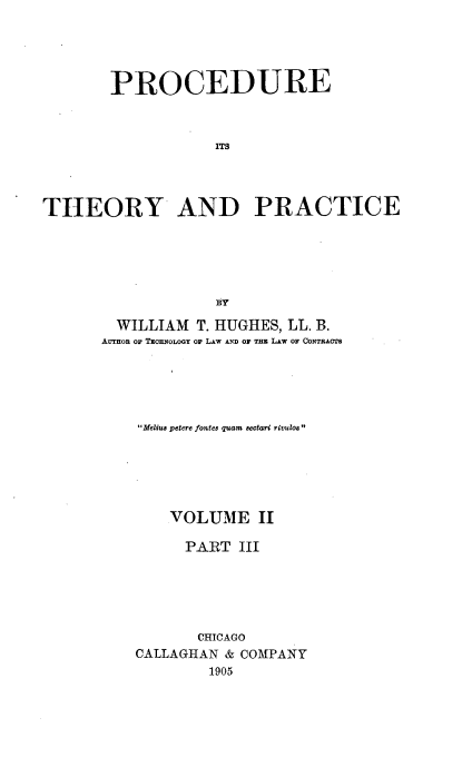 handle is hein.beal/procthep0002 and id is 1 raw text is: 





        PROCEDURE



                   ITS




THEORY AND PRACTICE






                   ty


  WILLIAM T. HUGHES, LL. B.
AUTHOR OF TxENOLOGY OF LAW AND Or THE LAw OF CONTRACTS





    Melius petere fontes quam sectari rivulos






        VOLUME II

        PART III






           CHICAGO
    CALLAGHAN & COMPANY
            1905


