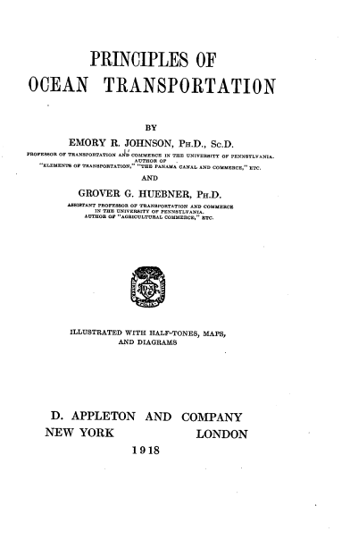 handle is hein.beal/proctr0001 and id is 1 raw text is: 







             PRINCIPLES OF


OCEAN TRANSPORTATION




                        BY

        EMORY R. JOHNSON, PH.D., Sc.D.
PROFESSOR OF TRANSPORTATION A  COMMERCE IN THE UNIVERSITY OF PENNSYLVANIA.
                     AUTHOR OF
   ELEMENTS OF TRANSPORTATION, THE PANAMA CANAL AND COMMERCE, ETC.

                       AND

          GROVER G.   HUEBNER, PH.D.
        ASSISTANT PROFESSOR OF TRANSPORTATION AND COMMERCE
              IN THE UNIVERSITY OP PENNSYLVANIA.
            AUTHOR OF AGRICULTURAL COMMERCE, ETC.















         ILLUSTRATED WITH HALF-TONES, MAPS,
                  AND DIAGRAMS


D.   APPLETON AND COMPANY

NEW YORK                      LONDON

                 1918


