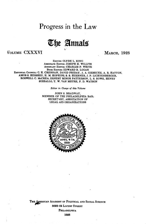 handle is hein.beal/proglaw0001 and id is 1 raw text is: 







Progress in the Law





     Sfnna


VOLUME CXXXVI


MARCH, 1928


                      EDrroR: CLYDE L. KING
                 AsSOCIAT. EDITOR: JOSEPH H. WILLITS
                 A---RITANr EDITOR: CHARLES P. WHITE
                   Booz EDITOR: EDWARD B. LOGAN
EDITORIAL COUNCIL: C. H. CRENNAN, DAVID FRIDAY. A. A. GIESECKE, A. R. HATTON,
   AMOS S. HERSHEY, E. M. HOPKINS, S. S. HUEBNER, J. P. LICHTENBERGER,
   ROSWELL C. McCREA, ERNEST MINOR PATTERSON, L. S. ROWE, HENRY
              SUZZALLO, T. W. VAN METRE, F. D. WATSON

                     Editor in Charge of this Volume

                       JOHN S. BRADWAY,
                MEMBER OF THE PHILADELPHIA BAR;
                   SECRETARY, ASSOCIATION OF
                   LEGAL AID ORGANIZATIONS


THE  hRICAN ACADEMY OF POLITICAL AND SOCIAL SCIENCE
             3699-24 LOCUST STREET
                PHILADELPHIA
                    1928


