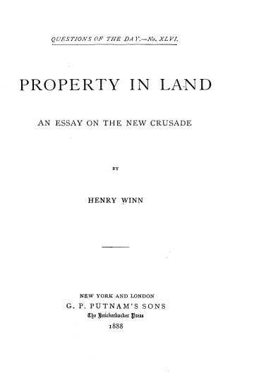 handle is hein.beal/proland0001 and id is 1 raw text is: 



QUESTIONS OF THE DA Y.-No. XLV.


PROPERTY IN LAND




   AN ESSAY ON THE NEW CRUSADE





                BY



            HENRY WINN


  NEW YORK AND LONDON
G. P. PUTNAM'S SONS
    Qe tnirhocker  rts
       1888


