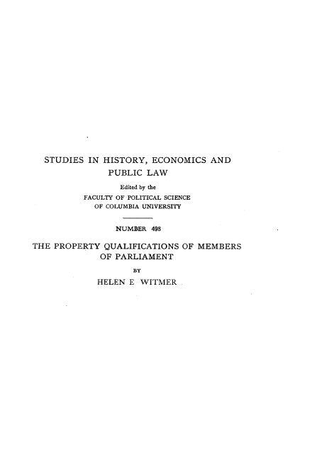 handle is hein.beal/proqumel0001 and id is 1 raw text is: 



















  STUDIES  IN HISTORY,  ECONOMICS   AND

               PUBLIC  LAW

                 Edited by the
          FACULTY OF POLITICAL SCIENCE
            OF COLUMBIA UNIVERSITY


                 NUMBER 498

THE PROPERTY  QUALIFICATIONS  OF MEMBERS
              OF PARLIAMENT
                    BY
             HELEN E  WITMER


