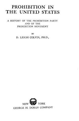handle is hein.beal/proush0001 and id is 1 raw text is: PROHIBITION IN
THE UNITED STATES
A HISTORY OF THE PROHIBITION PARTY
AND OF THE
PROHIBITION MOVEMENT
BY
D. LEIGH COLVIN, PH.D.,
NEW      YORK
GEORGE H. DORAN COMPANY


