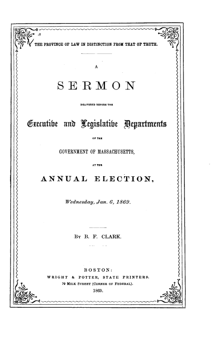 handle is hein.beal/provldtt0001 and id is 1 raw text is: THE PROVINCE OF LAW IN DISTINOTION FROM THAT OF TRUTH.
A
SERMON
DKLIVERED BEFORE THE
~enxtibe    anb ~erislatibc      etxatnxtnts
OF THE
GOVERNMENT OF MASSACHUSETTS,
AT THR
ANNUAL ELECTION,
Wednesday, Jan. 6, 1869.
BY B. F. CLARK.
BOSTON:
WRIGHT & POTTER, STATE PRINTERS,
79 MILK STREET (CORNER OF FEDERAL).
1869.


