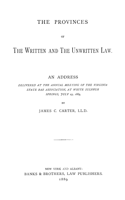 handle is hein.beal/prowril0001 and id is 1 raw text is: THE PROVINCES
OF
THE WRITTEN ANDTHE UNWRITTEN LAW.

AN ADDRESS
DELIVERED AT THE ANNUAL MEETING OF THE VIRGINIA
STATE BAR ASSOCIATION, AT WHITE SULPHUR
SPRINGS, JULY 25, z889,
BY
JAMES C. CARTER, LL.D.

NEW YORK AND ALBANY:
BANKS & BROTHERS, LAW PUBLISHERS.
I 889.


