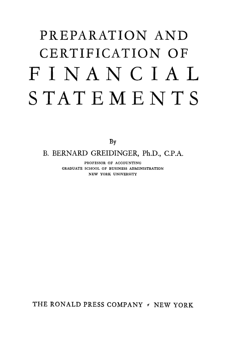 handle is hein.beal/prpdcertf0001 and id is 1 raw text is: 



  PREPARATION AND

  CERTIFICATION OF


F  INAN C IAL


STATEMENTS




              By
  B. BERNARD GREIDINGER, Ph.D., C.P.A.
         PROFESSOR OF ACCOUNTING
      GRADUATE SCHOOL OF BUSINESS ADMINISTRATION
          NEW YORK UNIVERSITY


THE RONALD PRESS COMPANY f NEW YORK


