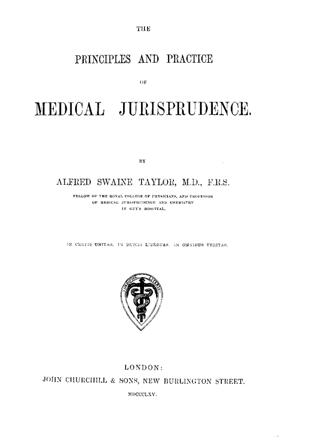 handle is hein.beal/prpmj0001 and id is 1 raw text is: TIlE

PRINCIPLES AND PRACTICE
OF1

MEDICAL

JURISPRUDENCE

BY

ALFIED

SWAIlNE

TAYLOR, M.D., P1º.

iEii0ow OF TIlE ItOYAL CoLI.re OF PlcYAMriANS, AND PROIE:sua
UV ILEUAL JCELLSIE'ELIN:JENU  AND CH;3I i:jTLY
LN OUY's JL'xiTAL,
N CI'tkl:S UNITA~i, ] N IUK1: is 12Rias. `  OMNI3US V]¼JTie.
LONDON:
JOHN CIIUCIIILL & SONS, NEW BURLINGtTON STREET

MDCCCLXV.


