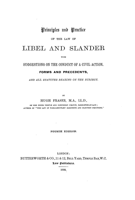 handle is hein.beal/prprllbe0001 and id is 1 raw text is: f(urdIn aO (fractice
OF THE LAW OF
LIBEL AND SLANDER
WITH
SUGGESTIONS ON THE CONDUCT OF A CIVIL ACTION,
.FORMS AND PRECEDENTS,
AND ALL STATUTES BEARING ON THE SUBJECT.
BY
HUGH FRASER, M.A., LL.D.,
OF THE INNER TEMPLE AND NORTHERN CIRCUIT, BARRISTER-AT-LAW;
AUTHOR OF THE LAW OF PARLIAMENTARY ELECTIONS AND ELECTION PETITIONS.
FOURTH EDITION.
LONDON:
BUTTERWORTH & CO.,11 & 12, BELL YARD, TEMPLE BAR,W.C.
law ipublisbers.
1908.


