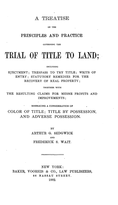 handle is hein.beal/prprnint0001 and id is 1 raw text is: A TREATISE
ON THE
PRINCIPLES AND PRACTICE

GOVERNING THE
TRIAL OF TITLE TO LAND;
INCLUDING
EJECTMENT; TRESPASS TO TRY TITLE; WRITS OF
ENTRY; STATUTORY REMEDIES FOR THE
RECOVERY OF REAL PROPERTY;
TOGETHER WITH
THE RESULTING CLAIMS FOR MESNE PROFITS AND
IMPROVEMENTS;
-  EMBRACING A CONSIDERATION OF  .

COLOR OF
AND

TITLE; TITLE BY POSSESSION,
ADVERSE POSSESSION.

BY
ARTHUR G. SEDGWICK
AND
FREDERICK S. WAIT.
NEW YORK:
BAKER, VOORHIS & CO., LAW PUBLISHERS,
66 NASSAU STREET.
1882.


