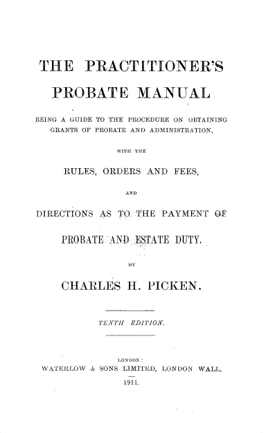 handle is hein.beal/prprprob0001 and id is 1 raw text is: ï»¿THE PRACTITIONER'S
PROBATE MANUAL
BEING A GUIDE TO THE PROCEDURE ON OBTAINING
GRANTS OF PROBATE AND ADMINISTRATION,
WITH THE
RULES, ORDERS AND FEES,
AND
DIRECTIONS AS TO. THE PAYMENT OF
PROBATE AND ESTATE DUTY.
BY
CHARLES H. PICKEN.
TENTH' E.DITION.
LONDON:
WATEILLOW & SONS LIMITKD, LONDON WALL.
1911.


