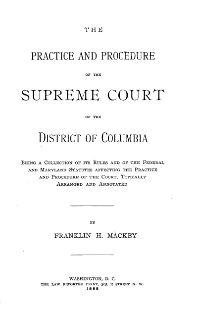 handle is hein.beal/prpscd0001 and id is 1 raw text is: 




T HE


   PRACTICE AND PROCEDURE


                 OF THE



SUPREME COURT


                 OF THE



     DISTRICT OF COLUMBIA



BEING A COLLECTION OF ITS RULES AND OF THE FEDERAL
  AND MARYLAND STATUTES AFFECTING THE PRACTICE
     AND PROCEDURE OF THE COURT, TOPICALLY
         ARRANGED AND ANNOTATED.






                  BY

         FRANKLIN  H. MACKEY


       WASHINGTON, D. C.
THE LAW REPORTER PRINT, 503 $ STREET N. W..
            1888


