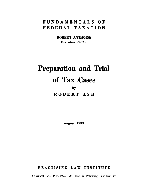 handle is hein.beal/prptrxc0001 and id is 1 raw text is: 



  FUNDAMENTALS OF
  FEDERAL TAXATION

       ROBERT ANTHOINE
         Executive Editor





Preparation and Trial


of Tax


ROBERT


.Cases


ASH


August 1955


PRACTISING


LAW INSTITUTE


Copyright 1945, 1948, 1952, 1954, 1955 by Practising Law Institute


