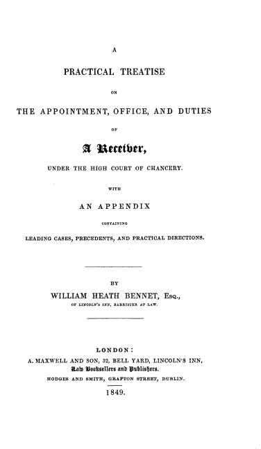 handle is hein.beal/prtappo0001 and id is 1 raw text is: 






A


           PRACTICAL TREATISE


                       ON


THE   APPOINTMENT, OFFICE, AND DUTIES


        U eactbtr,


UNDER THE HIGH COURT OF CHANCERY.


               WITH


        AN  APPENDIX

             CONTAINING


LEADING CASES, PRECEDENTS, AND PRACTICAL DIRECTIONS.






                    BY

      WILLIAM   HEATH   BENNET,  ESQ.,
           OF LINCOLN'S INN, BARRISTER AT LAW.


                LONDON:
A. MAXWELL AND SON, 32, BELL YARD, LINCOLN'S INN,
          State Vootsellers ant Uubliestcv.
     HODGES AND SMITH, GRAPTON STREET, DUBLIN.

                   1849.


