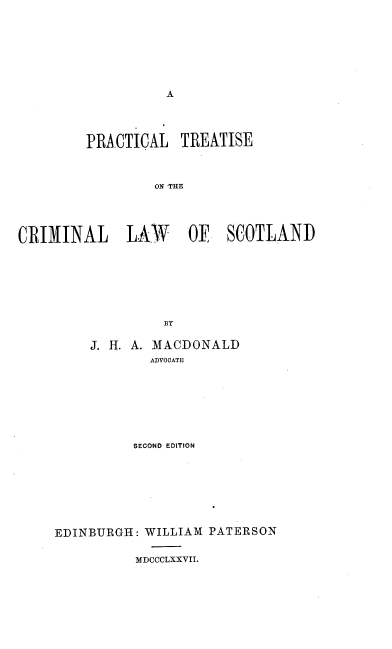 handle is hein.beal/prtclscot0001 and id is 1 raw text is: A

PRACTICAL TREATISE
ON 'THE
CRIMINAL   LAW    01E SCOTLAND
BY

J. H. A. MACDONALD
ADVOCATE
SECOND EDITION
EDINBURGH: WILLIAM PATERSON
MDCCCLXXVII.


