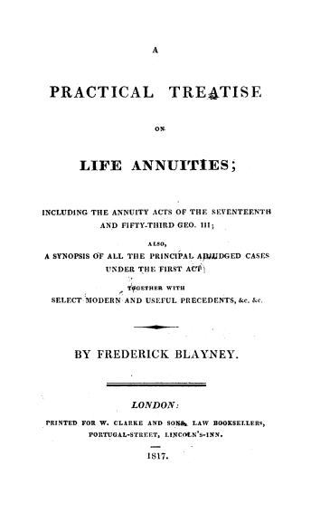 handle is hein.beal/prtctla0001 and id is 1 raw text is: 









PRACTICAL TREATISE



                 ON.




     LIFE ANNUITIES ;


INCLUDING THE ANNUITY ACTS OF THE SEVENTEENTH
          AND FIFTY-THIRD GEO. III;

                 ALSO,
A SYNOPSIS OF ALL THE PRINCIPAL AJDGED CASES
          UNDER THE FIRST AC'I

             - THFGTHER WITH
  SELECT MODERN AND USEFUL PRECEDENTS, &c. &c.






     BY FREDERICK BLAYNEY.





               LONDON:

 PRINTED FOR W. CLARKE AND SONnet LAW BOOKSELLERR,
        PORTUGAL-STREET, LINCON'S-INN.

                 IS7.


