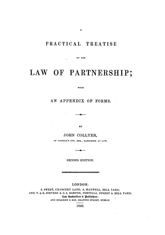 handle is hein.beal/prtislpi0001 and id is 1 raw text is: A

PRACTICAL TREATISE
ON THE
LAW OF PARTNERSHIP;
WITH

AN APPENDIX OF FORMS.
BY
JOHN COLLYER,
OF LINCOLN'S INN, ESQ., BARRISTER AT LAW.
SECOND EDITION.

LONDON:
S. SWEET, CHANCERY LANE; A. MAXWELL, BELL YARD;
AND V. & R. STEVENS & G. S. NORTON, PORTUGAL STREET & BELL YARD;
3Tab 3ooksMerS Sc jpublisFirs:
AND MILLIKEN & SON, GRAFTON STREET, DUBLIN.
1840.


