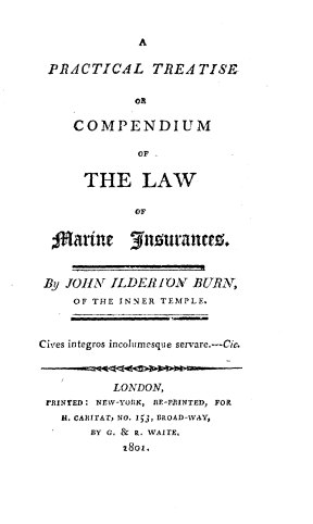 handle is hein.beal/prtlcmis0001 and id is 1 raw text is: 


A


PRACTICAL TREA TISE


            oR

    COMPENDIUM

             OF


      THE LAW

            OF


  oarine 3usurances.



  By JllA ILDER I OAT BURN,
    OF THE INNER TEMPLE.



Cives integros incolumesque servare.---Cic.



          LONDON,
 rNrED: NEW-YORK, RE-PRINTED, FOR
   H. CAHRTAT, NO. 13, BROAD-WAY,
       BY G. & R. WAiTE.
           1801.


