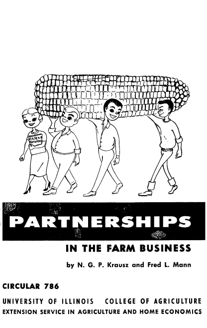 handle is hein.beal/prtnshpbs0001 and id is 1 raw text is: 









               Wn -














 PARTNERSHIPS


           IN THE  FARM BUSINESS

           by N. G. P. Krausz and Fred L. Mann

CIRCULAR 786

UNIVERSITY  OF ILLINOIS  COLLEGE OF AGRICULTURE
EXTENSION SERVICE IN AGRICULTURE AND HOME ECONOMICS


