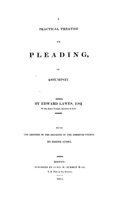 handle is hein.beal/prtrasmp0001 and id is 1 raw text is: A

PRACTICAL TREATISE
ON
PLEADING,
IN
ASSUMPSIT.
BY EDWARD LAWES, ESQ.
Of the Inner Temple, Blarrister at Law.
WITH
THE ADDITION OF THE DECISIONS OF THE AMERICAN COURTS.

BY JOSEPH STORY.
BOSTON:
PUBLISHED BY JAMES W. BURDITT & CO.
T. B. Wait & Co. Printers.
1811.


