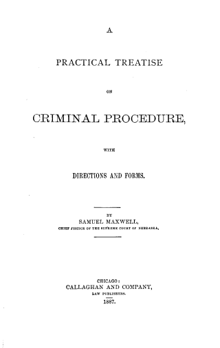 handle is hein.beal/prtrcrpr0001 and id is 1 raw text is: A

PRACTICAL TREATISE
ON
CRIMINAL PROCEDURE,
WITH

DIRECTIONS AND FORMS.
BY
SAMUEL MAXWELL,
CHIEF JUSTICE OF THE SUPREME COURT OF NEBRASKA.
CHICAGO:
CALLAGHAN AND COMPANY,
LAW PUBLISHERS.
1887.


