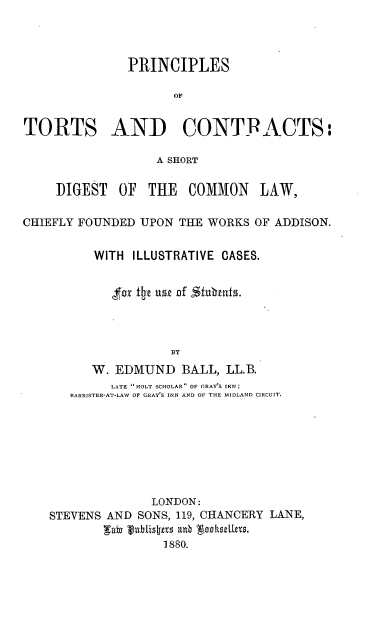 handle is hein.beal/prtrtscts0001 and id is 1 raw text is: 



              PRINCIPLES

                    OF


TORTS AND CONTFACTS:

                  A SHORT

    I)GEST   OF  THE  COMMON LAW,

CHIEFLY FOUNDED UPON THE WORKS OF ADDISON.


          WITH ILLUSTRATIVE CASES.


            for i t  of ' ubts.



                    BY
         W. EDMUND   BALL, LL.B.
            LATE  HOLT SCHOLAR OF GRAY'S INN;
      BARRISTER-AT-LAW OF GRAYS INN AND OF THE MIDLAND CIRCUIT.








                 LONDON:
    STEVENS AND SONS, 119, CHANCERY LANE,

                   1880.


