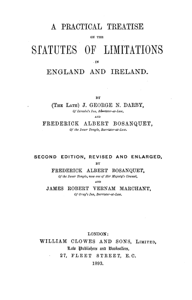 handle is hein.beal/prtstlein0001 and id is 1 raw text is: 




      A  PRACTICAL TREATISE

                   ON THE


STATUTES OF LIMITATIONS



     ENGLAND AND IRELAND.




                     BY
      (THE LATE) J. GEORGE N. DARBY,
             Of Lincoln's Inn, BMq-ter-at-Law,
                    AND
   FREDERICK ALBERT BOSANQUET,
            Of the Inner Temple, Barrister-at-Law.




 SECOND  EDITION, REVISED  AND  ENLARGED,
                    BY
      FREDERICK   ALBERT  BOSANQUET,
         Of the Inner Temple, now one of Her Majesty's Counsel,
                    AND
     JAMES ROBERT   VERNAM  MARCHANT,
              Of Gray's Inn, Barrister-at-Law.







                  LONDON:
   WILLIAM   CLOWES   AND  SONS, LIMITED,
           Eain Vublisbers anb 3Sookullers,
         27, FLEET   STREET,  E.C.
                   1893.


