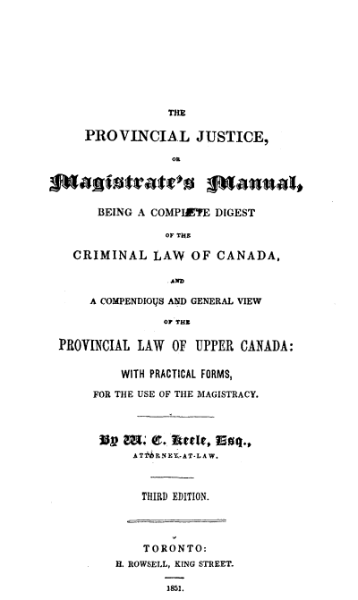 handle is hein.beal/prvinjm0001 and id is 1 raw text is: 









                THE

    PROVINCIAL JUSTICE,

                 OR




      BEING A COMPIETE DIGEST

                OF TON

  CRIMINAL LAW      OF CANADA,

                .AND'

     A COMPENDIOVS AND GENERAL VIEW

                OF THE

PROVINCIAL LAW   OF UPPER CANADA:


         WITH PRACTICAL FORMS,

     FOR THE USE OF THE MAGISTRACY.




        ?U? m Qc. larte, nr.
           A T 1i P1N E Y- AT- L A W.



           THIRD EDITION.




           TORONTO:
        H. ROWSELL, KING STREET.

                1851.


