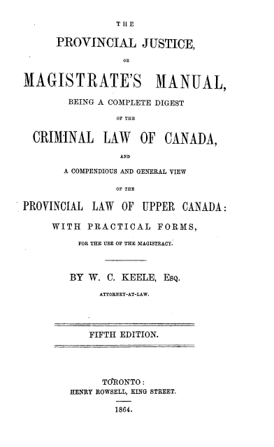 handle is hein.beal/prvjmgm0001 and id is 1 raw text is: 

                THE

      PROVINCIAL JUSTICE,

                  OR


MAGISTRATE'S MANUAL,

        BEING A COMPLETE DIGEST

                OF THE


  CRIMINAL    LAW    OF  CANADA,

                 AND

       A COMPENDIOUS AND GENERAL VIEW

                OF THE

PROVINCIAL LAW OF UPPER CANADA:

     WITH PRACTICAL FORMS,

          FOR THE USE OF THE MAGISTRACY.



        BY W. C. KEELE, ESQ.

             ATTORNEY-AT-LAW.




             FIFTH EDITION.





             TO'RONTO:
        HENRY ROWSELL, KING STREET.

                1864.


