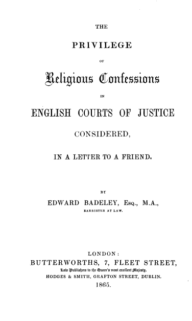 handle is hein.beal/prvrgcfs0001 and id is 1 raw text is: 


THE


       PRIVILEGE

             or


'urliion dI'Onftssin

              IN


ENGLISH


COURTS


OF   JUSTICE


           CONSIDERED,


      IN A LETTER TO A FRIEND.




                 BY
    EDWARD   BADELEY,  ESQ., M.A.,
             BARRISTER AT LAW.





             LONDON:
BUTTERWORTHS, 7, FLEET STREET,
       10atu Vublisers to te Queen's most excellt jjfafesty.
    HODGES & SMITH, GRAFTON STREET, DUBLIN.
                1865.


